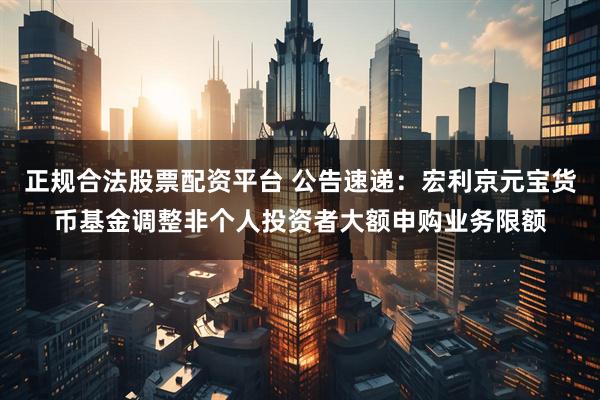 正规合法股票配资平台 公告速递：宏利京元宝货币基金调整非个人投资者大额申购业务限额