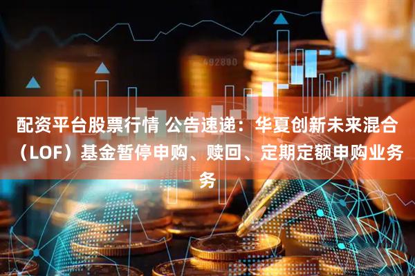 配资平台股票行情 公告速递：华夏创新未来混合（LOF）基金暂停申购、赎回、定期定额申购业务
