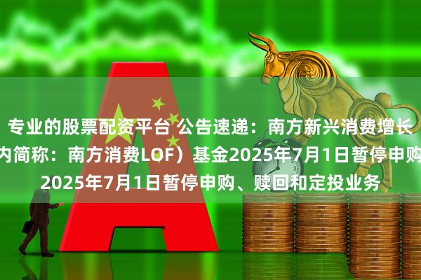 专业的股票配资平台 公告速递：南方新兴消费增长股票（LOF）（场内简称：南方消费LOF）基金2025年7月1日暂停申购、赎回和定投业务