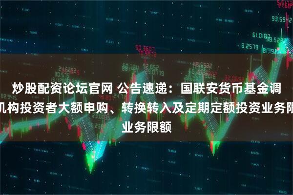 炒股配资论坛官网 公告速递：国联安货币基金调整机构投资者大额申购、转换转入及定期定额投资业务限额