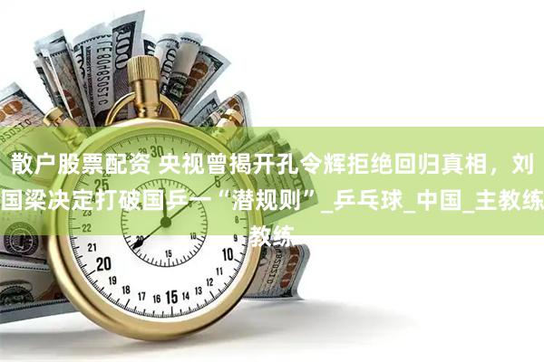 散户股票配资 央视曾揭开孔令辉拒绝回归真相，刘国梁决定打破国乒一“潜规则”_乒乓球_中国_主教练