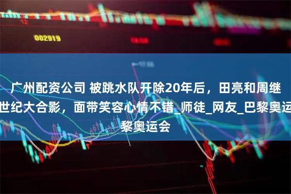 广州配资公司 被跳水队开除20年后，田亮和周继红世纪大合影，面带笑容心情不错_师徒_网友_巴黎奥运会