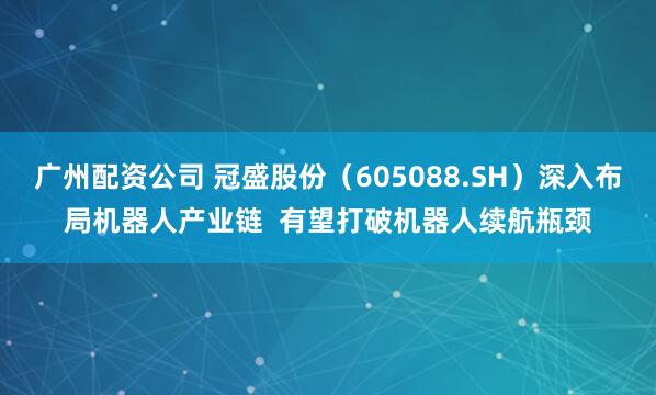广州配资公司 冠盛股份（605088.SH）深入布局机器人产业链  有望打破机器人续航瓶颈