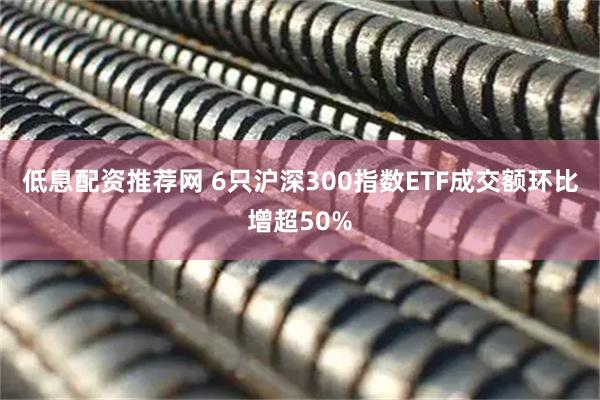 低息配资推荐网 6只沪深300指数ETF成交额环比增超50%