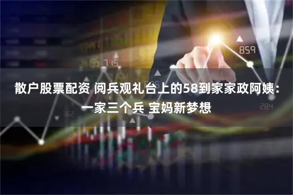 散户股票配资 阅兵观礼台上的58到家家政阿姨：一家三个兵 宝妈新梦想