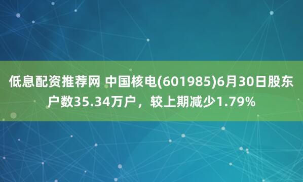 低息配资推荐网 中国核电(601985)6月30日股东户数35.34万户，较上期减少1.79%
