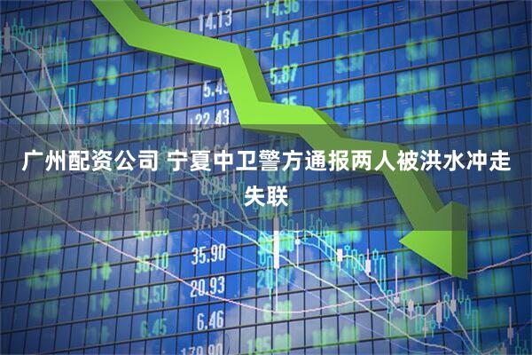 广州配资公司 宁夏中卫警方通报两人被洪水冲走失联