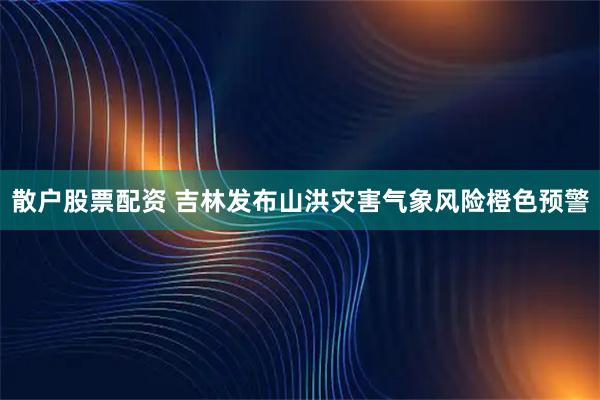 散户股票配资 吉林发布山洪灾害气象风险橙色预警