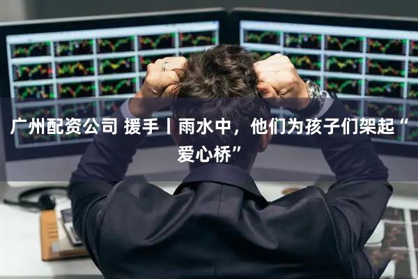 广州配资公司 援手丨雨水中，他们为孩子们架起“爱心桥”