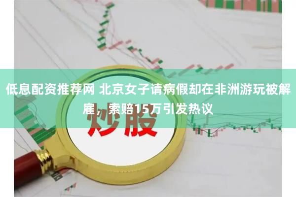 低息配资推荐网 北京女子请病假却在非洲游玩被解雇，索赔15万引发热议