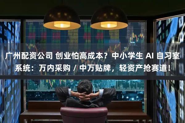 广州配资公司 创业怕高成本？中小学生 AI 自习室系统：万内采购 / 中万贴牌，轻资产抢赛道！