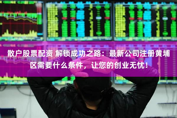 散户股票配资 解锁成功之路：最新公司注册黄埔区需要什么条件，让您的创业无忧！