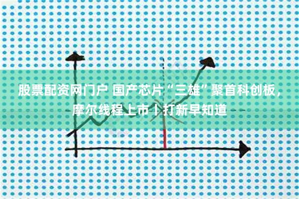 股票配资网门户 国产芯片“三雄”聚首科创板，摩尔线程上市丨打新早知道