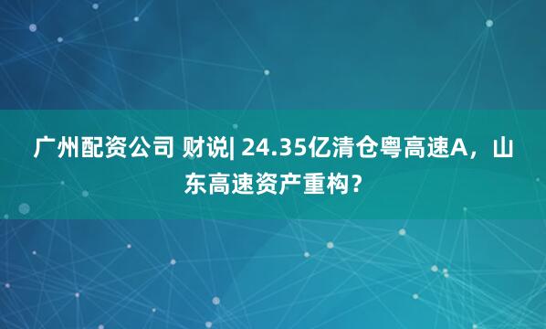 广州配资公司 财说| 24.35亿清仓粤高速A，山东高速资产重构？