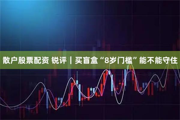 散户股票配资 锐评｜买盲盒“8岁门槛”能不能守住