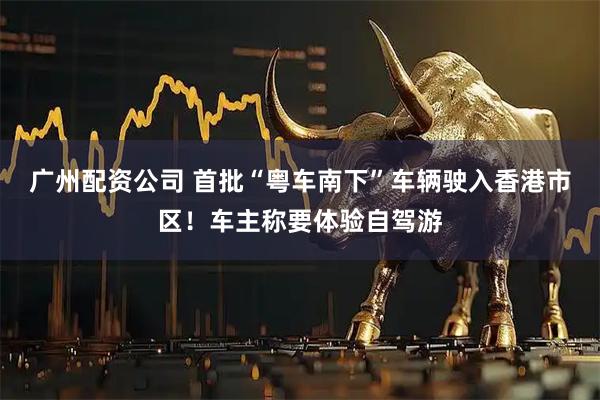广州配资公司 首批“粤车南下”车辆驶入香港市区！车主称要体验自驾游
