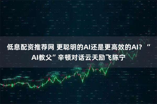 低息配资推荐网 更聪明的AI还是更高效的AI？“AI教父”辛顿对话云天励飞陈宁