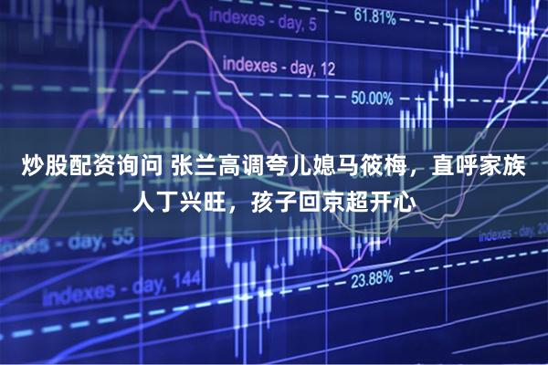炒股配资询问 张兰高调夸儿媳马筱梅，直呼家族人丁兴旺，孩子回京超开心