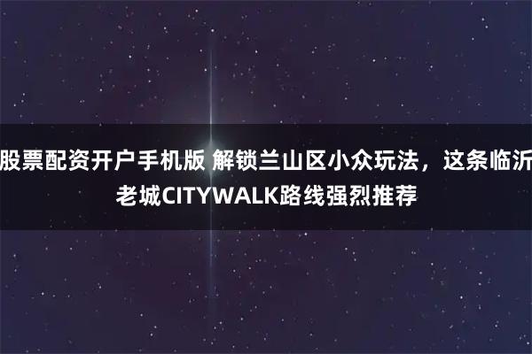 股票配资开户手机版 解锁兰山区小众玩法，这条临沂老城CITYWALK路线强烈推荐
